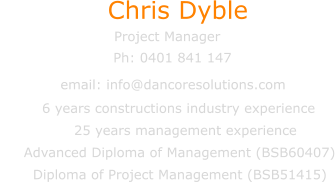 Chris Dyble Project Manager email: info@dancoresolutions.com Ph: 0401 841 147           6 years constructions industry experience                 25 years management experience      Advanced Diploma of Management (BSB60407)        Diploma of Project Management (BSB51415)