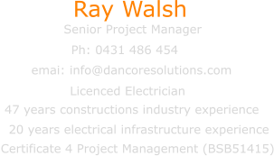 Senior Project Manager emai: info@dancoresolutions.com Ray Walsh Ph: 0431 486 454 Certificate 4 Project Management (BSB51415) Licenced Electrician  47 years constructions industry experience   20 years electrical infrastructure experience