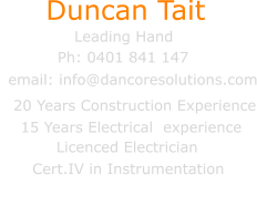 Duncan Tait Leading Hand email: info@dancoresolutions.com Ph: 0401 841 147      15 Years Electrical  experience                        Licenced Electrician 20 Years Construction Experience   Cert.IV in Instrumentation