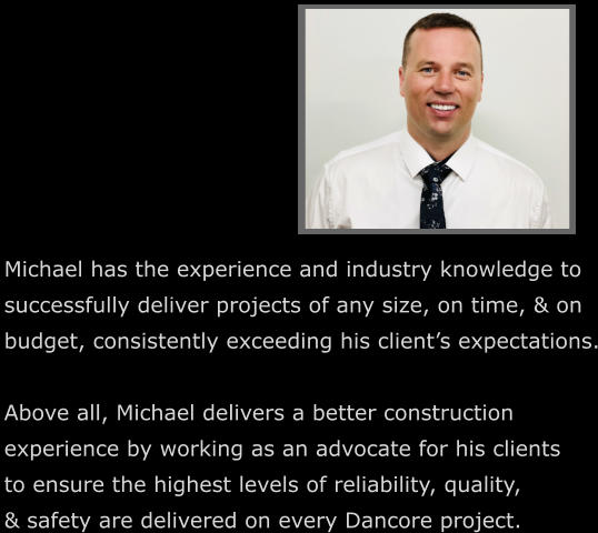 Michael has the experience and industry knowledge to  successfully deliver projects of any size, on time, & on budget, consistently exceeding his client’s expectations.  Above all, Michael delivers a better construction  experience by working as an advocate for his clients  to ensure the highest levels of reliability, quality,  & safety are delivered on every Dancore project.
